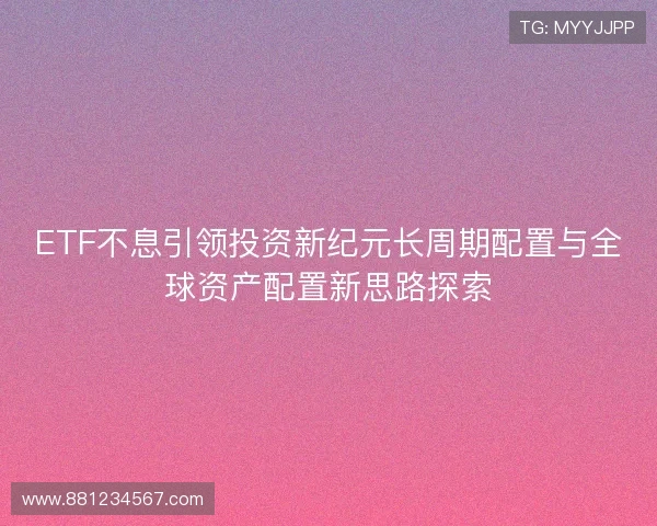 ETF不息引领投资新纪元长周期配置与全球资产配置新思路探索 ETF不息引领投资新纪元长周期配置与全球资产配置新思路探索